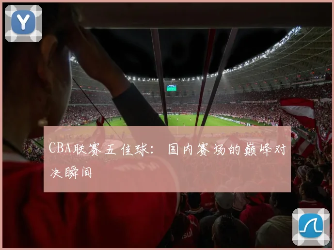 CBA联赛五佳球：国内赛场的巅峰对决瞬间